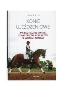 Konie ujeżdżeniowe – jak skutecznie szkolić konie trudne, pobudliwe i z wadami budowy / Janet Foy